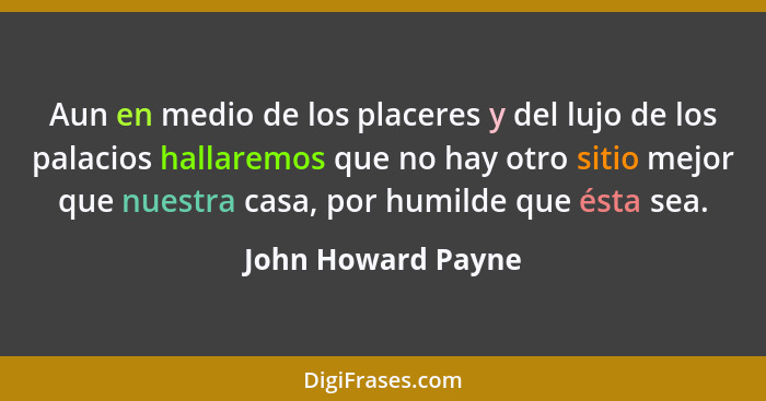 Aun en medio de los placeres y del lujo de los palacios hallaremos que no hay otro sitio mejor que nuestra casa, por humilde que é... - John Howard Payne