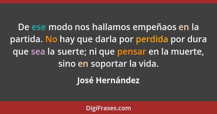 De ese modo nos hallamos empeñaos en la partida. No hay que darla por perdida por dura que sea la suerte; ni que pensar en la muerte,... - José Hernández