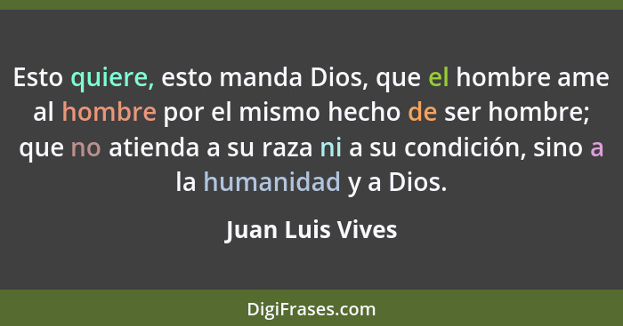 Esto quiere, esto manda Dios, que el hombre ame al hombre por el mismo hecho de ser hombre; que no atienda a su raza ni a su condici... - Juan Luis Vives