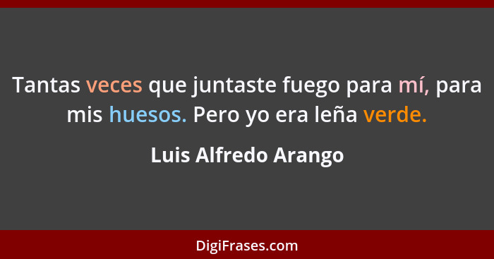 Tantas veces que juntaste fuego para mí, para mis huesos. Pero yo era leña verde.... - Luis Alfredo Arango