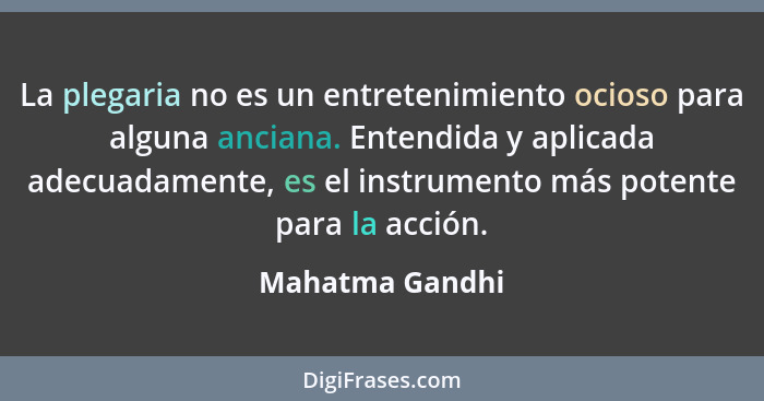 La plegaria no es un entretenimiento ocioso para alguna anciana. Entendida y aplicada adecuadamente, es el instrumento más potente pa... - Mahatma Gandhi