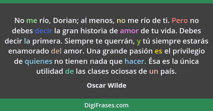 No me río, Dorian; al menos, no me río de ti. Pero no debes decir la gran historia de amor de tu vida. Debes decir la primera. Siempre t... - Oscar Wilde