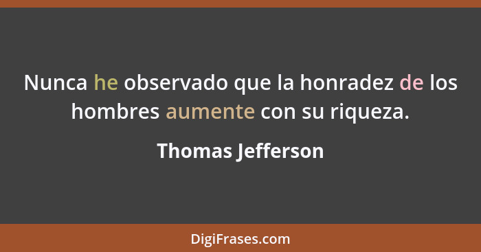 Nunca he observado que la honradez de los hombres aumente con su riqueza.... - Thomas Jefferson