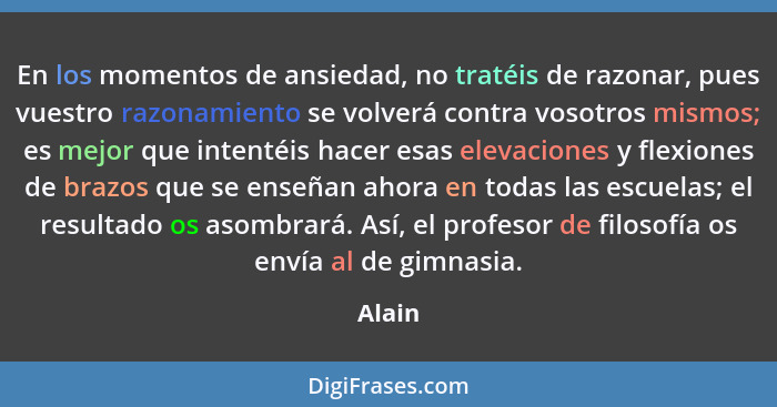 En los momentos de ansiedad, no tratéis de razonar, pues vuestro razonamiento se volverá contra vosotros mismos; es mejor que intentéis hacer... - Alain