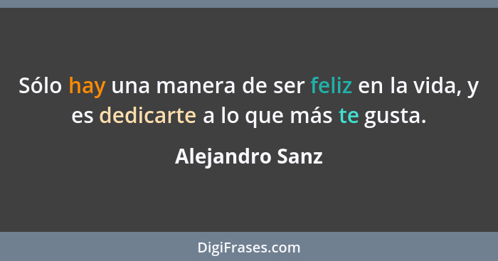 Sólo hay una manera de ser feliz en la vida, y es dedicarte a lo que más te gusta.... - Alejandro Sanz