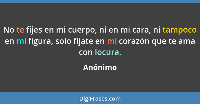 No te fijes en mi cuerpo, ni en mi cara, ni tampoco en mi figura, solo fíjate en mi corazón que te ama con locura.... - Anónimo