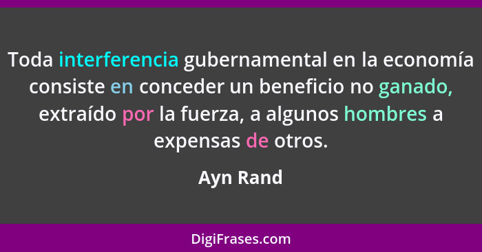Toda interferencia gubernamental en la economía consiste en conceder un beneficio no ganado, extraído por la fuerza, a algunos hombres a ex... - Ayn Rand