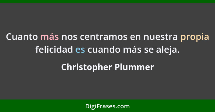 Cuanto más nos centramos en nuestra propia felicidad es cuando más se aleja.... - Christopher Plummer