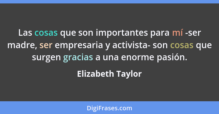 Las cosas que son importantes para mí -ser madre, ser empresaria y activista- son cosas que surgen gracias a una enorme pasión.... - Elizabeth Taylor