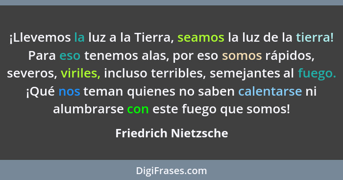 ¡Llevemos la luz a la Tierra, seamos la luz de la tierra! Para eso tenemos alas, por eso somos rápidos, severos, viriles, inclus... - Friedrich Nietzsche