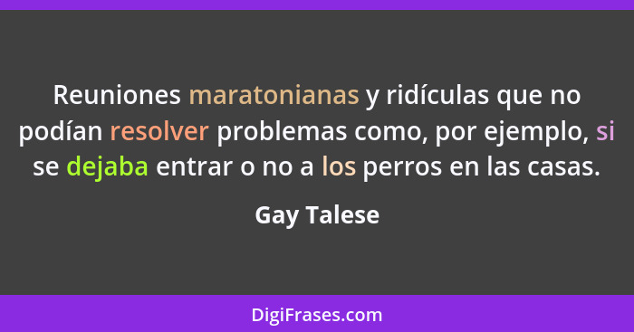 Reuniones maratonianas y ridículas que no podían resolver problemas como, por ejemplo, si se dejaba entrar o no a los perros en las casas... - Gay Talese