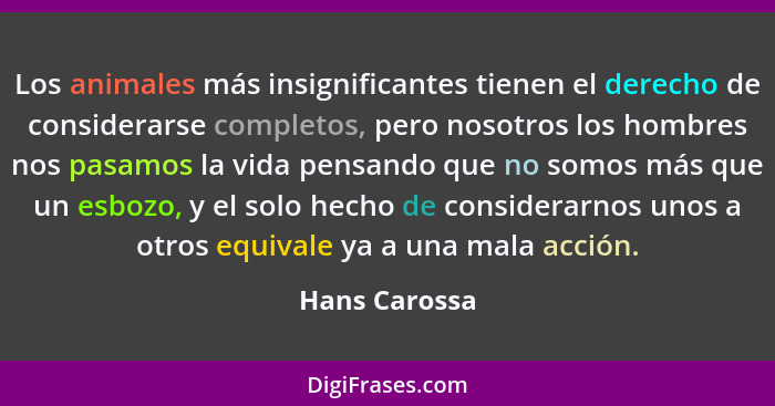 Los animales más insignificantes tienen el derecho de considerarse completos, pero nosotros los hombres nos pasamos la vida pensando qu... - Hans Carossa