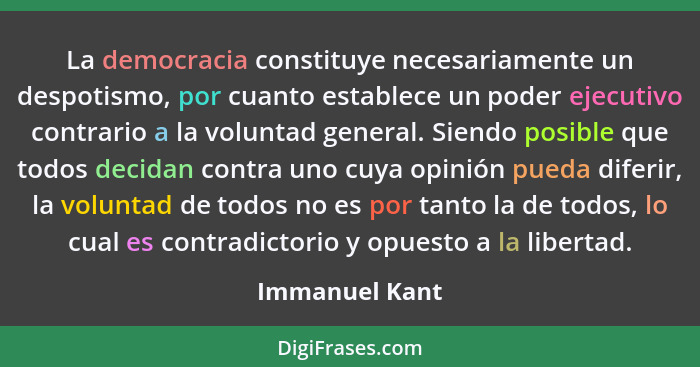La democracia constituye necesariamente un despotismo, por cuanto establece un poder ejecutivo contrario a la voluntad general. Siendo... - Immanuel Kant