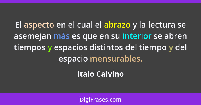 El aspecto en el cual el abrazo y la lectura se asemejan más es que en su interior se abren tiempos y espacios distintos del tiempo y... - Italo Calvino