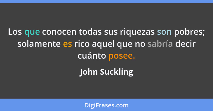 Los que conocen todas sus riquezas son pobres; solamente es rico aquel que no sabría decir cuánto posee.... - John Suckling