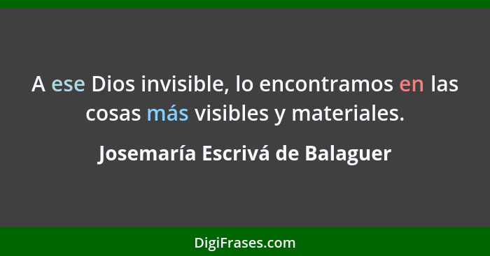 A ese Dios invisible, lo encontramos en las cosas más visibles y materiales.... - Josemaría Escrivá de Balaguer