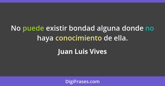 No puede existir bondad alguna donde no haya conocimiento de ella.... - Juan Luis Vives