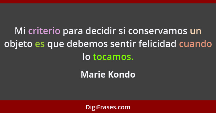 Mi criterio para decidir si conservamos un objeto es que debemos sentir felicidad cuando lo tocamos.... - Marie Kondo