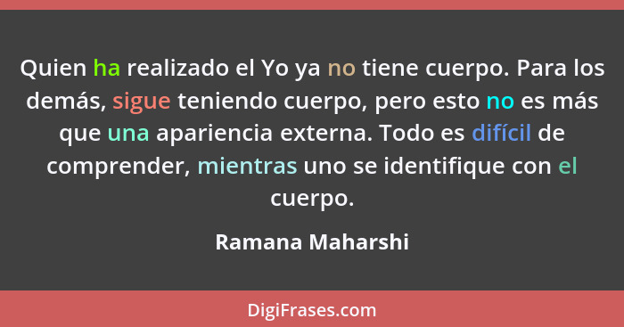 Quien ha realizado el Yo ya no tiene cuerpo. Para los demás, sigue teniendo cuerpo, pero esto no es más que una apariencia externa.... - Ramana Maharshi