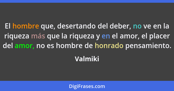 El hombre que, desertando del deber, no ve en la riqueza más que la riqueza y en el amor, el placer del amor, no es hombre de honrado pensam... - Valmiki