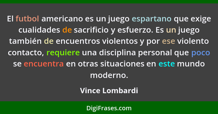 El futbol americano es un juego espartano que exige cualidades de sacrificio y esfuerzo. Es un juego también de encuentros violentos... - Vince Lombardi