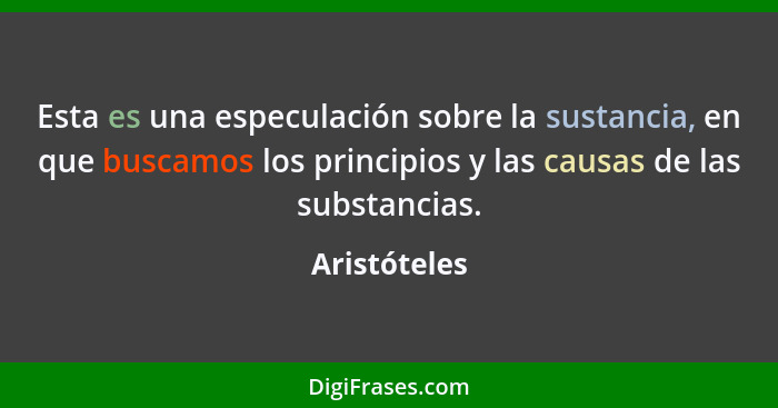 Esta es una especulación sobre la sustancia, en que buscamos los principios y las causas de las substancias.... - Aristóteles