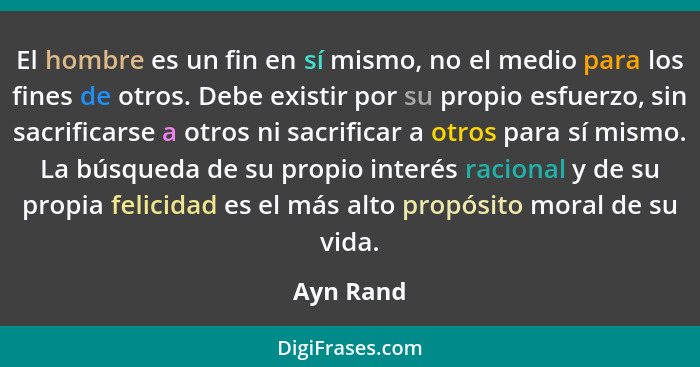El hombre es un fin en sí mismo, no el medio para los fines de otros. Debe existir por su propio esfuerzo, sin sacrificarse a otros ni sacr... - Ayn Rand