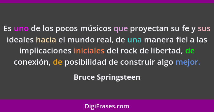 Es uno de los pocos músicos que proyectan su fe y sus ideales hacia el mundo real, de una manera fiel a las implicaciones iniciale... - Bruce Springsteen
