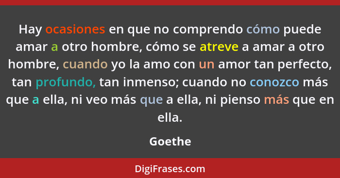 Hay ocasiones en que no comprendo cómo puede amar a otro hombre, cómo se atreve a amar a otro hombre, cuando yo la amo con un amor tan perfec... - Goethe