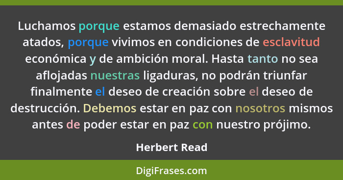 Luchamos porque estamos demasiado estrechamente atados, porque vivimos en condiciones de esclavitud económica y de ambición moral. Hast... - Herbert Read