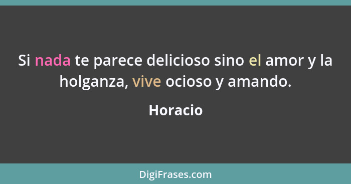 Si nada te parece delicioso sino el amor y la holganza, vive ocioso y amando.... - Horacio