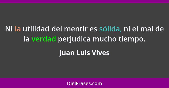 Ni la utilidad del mentir es sólida, ni el mal de la verdad perjudica mucho tiempo.... - Juan Luis Vives