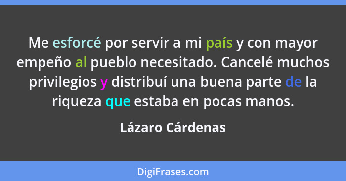 Me esforcé por servir a mi país y con mayor empeño al pueblo necesitado. Cancelé muchos privilegios y distribuí una buena parte de l... - Lázaro Cárdenas