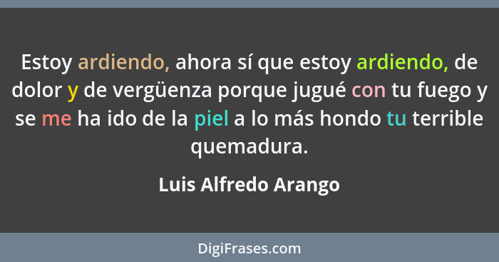 Estoy ardiendo, ahora sí que estoy ardiendo, de dolor y de vergüenza porque jugué con tu fuego y se me ha ido de la piel a lo má... - Luis Alfredo Arango