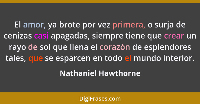 El amor, ya brote por vez primera, o surja de cenizas casi apagadas, siempre tiene que crear un rayo de sol que llena el corazón... - Nathaniel Hawthorne