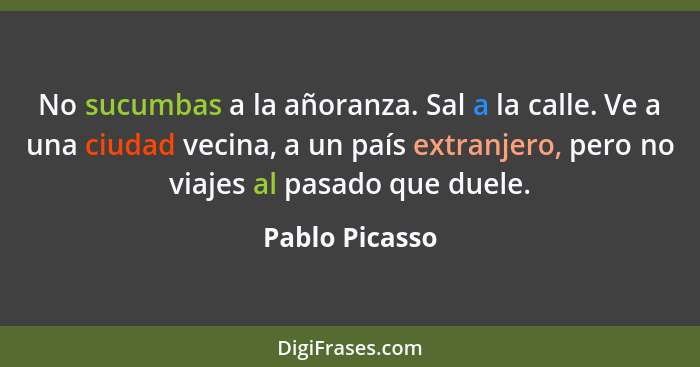 No sucumbas a la añoranza. Sal a la calle. Ve a una ciudad vecina, a un país extranjero, pero no viajes al pasado que duele.... - Pablo Picasso