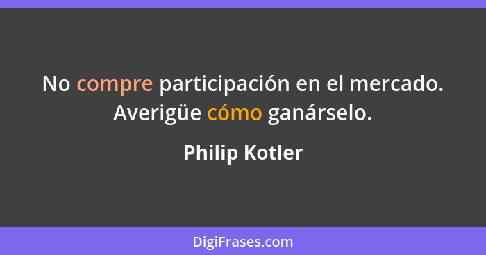 No compre participación en el mercado. Averigüe cómo ganárselo.... - Philip Kotler