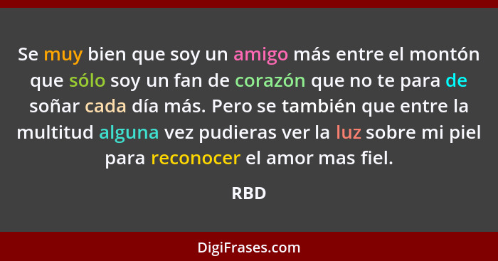 Se muy bien que soy un amigo más entre el montón que sólo soy un fan de corazón que no te para de soñar cada día más. Pero se también que entre... - RBD