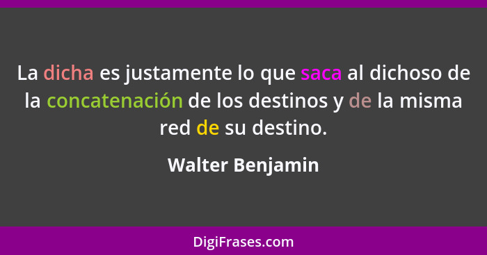 La dicha es justamente lo que saca al dichoso de la concatenación de los destinos y de la misma red de su destino.... - Walter Benjamin