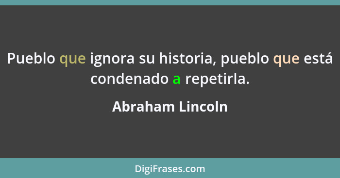 Pueblo que ignora su historia, pueblo que está condenado a repetirla.... - Abraham Lincoln