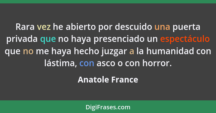 Rara vez he abierto por descuido una puerta privada que no haya presenciado un espectáculo que no me haya hecho juzgar a la humanidad... - Anatole France