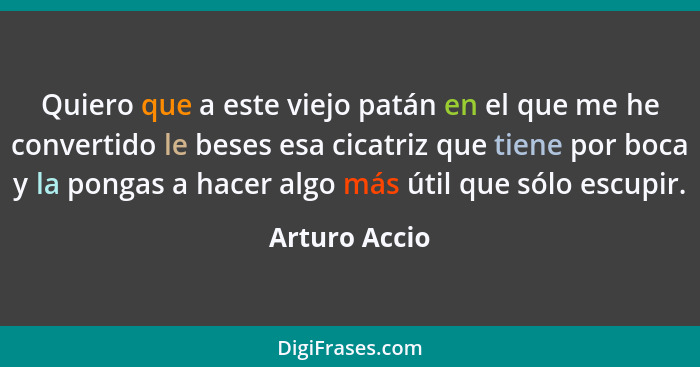 Quiero que a este viejo patán en el que me he convertido le beses esa cicatriz que tiene por boca y la pongas a hacer algo más útil que... - Arturo Accio