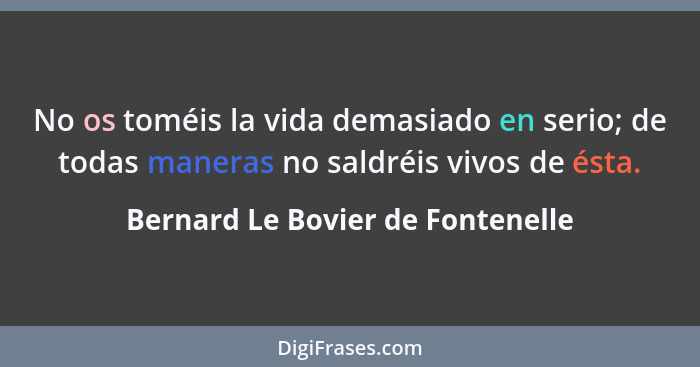 No os toméis la vida demasiado en serio; de todas maneras no saldréis vivos de ésta.... - Bernard Le Bovier de Fontenelle