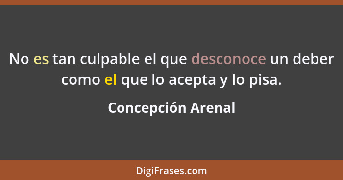 No es tan culpable el que desconoce un deber como el que lo acepta y lo pisa.... - Concepción Arenal