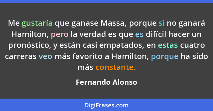 Me gustaría que ganase Massa, porque si no ganará Hamilton, pero la verdad es que es difícil hacer un pronóstico, y están casi empat... - Fernando Alonso
