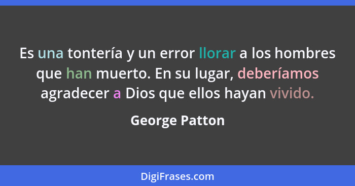 Es una tontería y un error llorar a los hombres que han muerto. En su lugar, deberíamos agradecer a Dios que ellos hayan vivido.... - George Patton