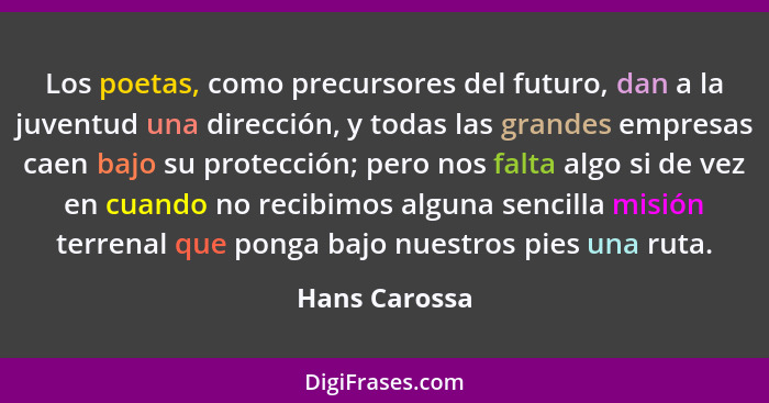 Los poetas, como precursores del futuro, dan a la juventud una dirección, y todas las grandes empresas caen bajo su protección; pero no... - Hans Carossa