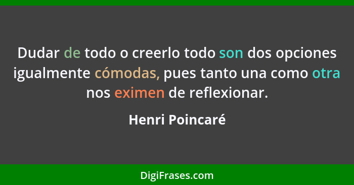 Dudar de todo o creerlo todo son dos opciones igualmente cómodas, pues tanto una como otra nos eximen de reflexionar.... - Henri Poincaré