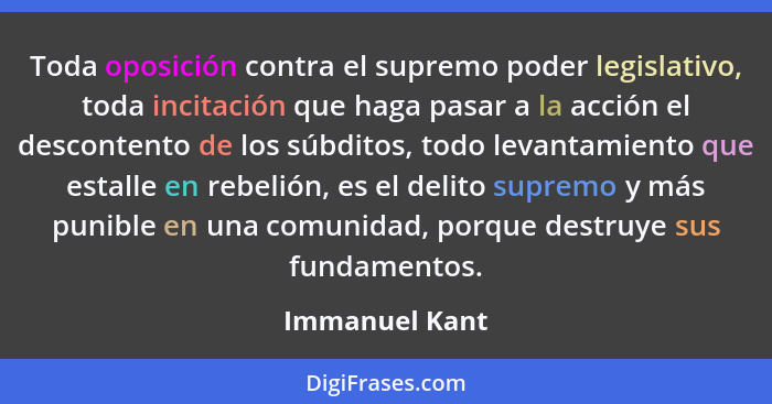 Toda oposición contra el supremo poder legislativo, toda incitación que haga pasar a la acción el descontento de los súbditos, todo le... - Immanuel Kant