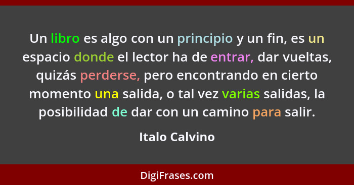 Un libro es algo con un principio y un fin, es un espacio donde el lector ha de entrar, dar vueltas, quizás perderse, pero encontrando... - Italo Calvino